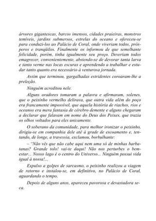 árvores gigantescas, barcos imensos, cidades praieiras, monstros
temíveis, jardins submersos, estrelas do oceano e ofereceu-se
para conduzi-los ao Palácio de Coral, onde viveriam todos, prós-
peros e tranqüilos. Finalmente os informou de que semelhante
felicidade, porém, tinha igualmente seu preço. Deveriam todos
emagrecer, convenientemente, abstendo-se de devorar tanta larva
e tanto verme nas locas escuras e aprendendo a trabalhar e estu-
dar tanto quanto era necessário à venturosa jornada.
Assim que terminou, gargalhadas estridentes coroaram-lhe a
preleção.
Ninguém acreditou nele.
Alguns oradores tomaram a palavra e afirmaram, solenes,
que o peixinho vermelho delirava, que outra vida além do poço
era francamente impossível, que aquela história de riachos, rios e
oceanos era mera fantasia de cérebro demente e alguns chegaram
a declarar que falavam em nome do Deus dos Peixes, que trazia
os olhos voltados para eles unicamente.
O soberano da comunidade, para melhor ironizar o peixinho,
dirigiu-se em companhia dele até à grade de escoamento e, ten-
tando, de longe, a travessia, exclamou, borbulhante:
– “Não vês que não cabe aqui nem uma só de minhas barba-
tanas? Grande tolo! vai-te daqui! Não nos perturbes o bem-
estar... Nosso lago é o centro do Universo... Ninguém possui vida
igual à nossa!...
Expulso a golpes de sarcasmo, o peixinho realizou a viagem
de retorno e instalou-se, em definitivo, no Palácio de Coral,
aguardando o tempo.
Depois de alguns anos, apareceu pavorosa e devastadora se-
ca.
 