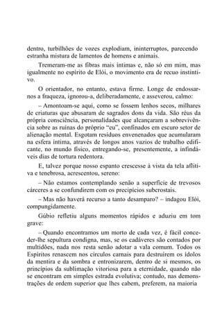 dentro, turbilhões de vozes explodiam, ininterruptos, parecendo
estranha mistura de lamentos de homens e animais.
Tremeram-me as fibras mais íntimas e, não só em mim, mas
igualmente no espírito de Elói, o movimento era de recuo instinti-
vo.
O orientador, no entanto, estava firme. Longe de endossar-
nos a fraqueza, ignorou-a, deliberadamente, e asseverou, calmo:
– Amontoam-se aqui, como se fossem lenhos secos, milhares
de criaturas que abusaram de sagrados dons da vida. São réus da
própria consciência, personalidades que alcançaram a sobrevivên-
cia sobre as ruínas do próprio “eu”, confinados em escuro setor de
alienação mental. Esgotam resíduos envenenados que acumularam
na esfera íntima, através de longos anos vazios de trabalho edifi-
cante, no mundo físico, entregando-se, presentemente, a infindá-
veis dias de tortura redentora.
E, talvez porque nosso espanto crescesse à vista da tela afliti-
va e tenebrosa, acrescentou, sereno:
– Não estamos contemplando senão a superfície de trevosos
cárceres a se confundirem com os precipícios subcrostais.
– Mas não haverá recurso a tanto desamparo? – indagou Elói,
compungidamente.
Gúbio refletiu alguns momentos rápidos e aduziu em tom
grave:
– Quando encontramos um morto de cada vez, é fácil conce-
der-lhe sepultura condigna, mas, se os cadáveres são contados por
multidões, nada nos resta senão adotar a vala comum. Todos os
Espíritos renascem nos círculos carnais para destruírem os ídolos
da mentira e da sombra e entronizarem, dentro de si mesmos, os
princípios da sublimação vitoriosa para a eternidade, quando não
se encontram em simples estrada evolutiva; contudo, nas demons-
trações de ordem superior que lhes cabem, preferem, na maioria
 