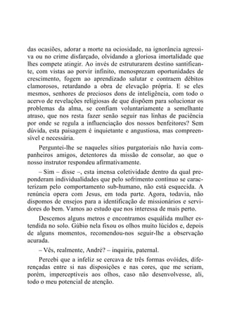 das ocasiões, adorar a morte na ociosidade, na ignorância agressi-
va ou no crime disfarçado, olvidando a gloriosa imortalidade que
lhes compete atingir. Ao invés de estruturarem destino santifican-
te, com vistas ao porvir infinito, menosprezam oportunidades de
crescimento, fogem ao aprendizado salutar e contraem débitos
clamorosos, retardando a obra de elevação própria. E se eles
mesmos, senhores de preciosos dons de inteligência, com todo o
acervo de revelações religiosas de que dispõem para solucionar os
problemas da alma, se confiam voluntariamente a semelhante
atraso, que nos resta fazer senão seguir nas linhas de paciência
por onde se regula a influenciação dos nossos benfeitores? Sem
dúvida, esta paisagem é inquietante e angustiosa, mas compreen-
sível e necessária.
Perguntei-lhe se naqueles sítios purgatoriais não havia com-
panheiros amigos, detentores da missão de consolar, ao que o
nosso instrutor respondeu afirmativamente.
– Sim – disse –, esta imensa coletividade dentro da qual pre-
ponderam individualidades que pelo sofrimento contínuo se carac-
terizam pelo comportamento sub-humano, não está esquecida. A
renúncia opera com Jesus, em toda parte. Agora, todavia, não
dispomos de ensejos para a identificação de missionários e servi-
dores do bem. Vamos ao estudo que nos interessa de mais perto.
Descemos alguns metros e encontramos esquálida mulher es-
tendida no solo. Gúbio nela fixou os olhos muito lúcidos e, depois
de alguns momentos, recomendou-nos seguir-lhe a observação
acurada.
– Vês, realmente, André? – inquiriu, paternal.
Percebi que a infeliz se cercava de três formas ovóides, dife-
rençadas entre si nas disposições e nas cores, que me seriam,
porém, imperceptíveis aos olhos, caso não desenvolvesse, ali,
todo o meu potencial de atenção.
 