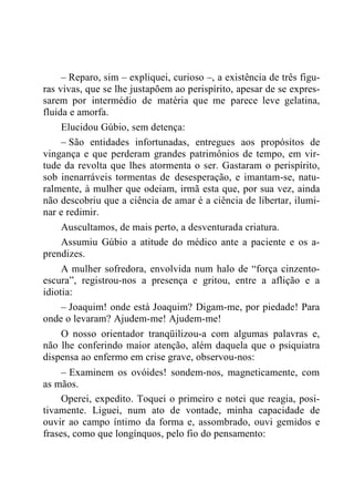 – Reparo, sim – expliquei, curioso –, a existência de três figu-
ras vivas, que se lhe justapõem ao perispírito, apesar de se expres-
sarem por intermédio de matéria que me parece leve gelatina,
fluida e amorfa.
Elucidou Gúbio, sem detença:
– São entidades infortunadas, entregues aos propósitos de
vingança e que perderam grandes patrimônios de tempo, em vir-
tude da revolta que lhes atormenta o ser. Gastaram o perispírito,
sob inenarráveis tormentas de desesperação, e imantam-se, natu-
ralmente, à mulher que odeiam, irmã esta que, por sua vez, ainda
não descobriu que a ciência de amar é a ciência de libertar, ilumi-
nar e redimir.
Auscultamos, de mais perto, a desventurada criatura.
Assumiu Gúbio a atitude do médico ante a paciente e os a-
prendizes.
A mulher sofredora, envolvida num halo de “força cinzento-
escura”, registrou-nos a presença e gritou, entre a aflição e a
idiotia:
– Joaquim! onde está Joaquim? Digam-me, por piedade! Para
onde o levaram? Ajudem-me! Ajudem-me!
O nosso orientador tranqüilizou-a com algumas palavras e,
não lhe conferindo maior atenção, além daquela que o psiquiatra
dispensa ao enfermo em crise grave, observou-nos:
– Examinem os ovóides! sondem-nos, magneticamente, com
as mãos.
Operei, expedito. Toquei o primeiro e notei que reagia, posi-
tivamente. Liguei, num ato de vontade, minha capacidade de
ouvir ao campo íntimo da forma e, assombrado, ouvi gemidos e
frases, como que longínquos, pelo fio do pensamento:
 