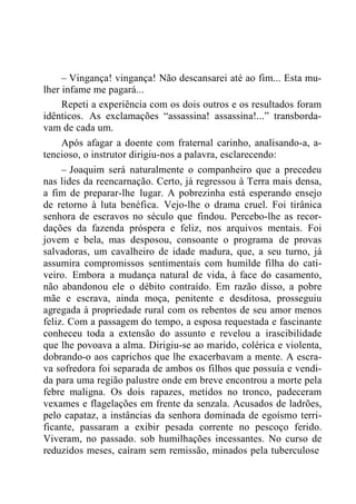 – Vingança! vingança! Não descansarei até ao fim... Esta mu-
lher infame me pagará...
Repeti a experiência com os dois outros e os resultados foram
idênticos. As exclamações “assassina! assassina!...” transborda-
vam de cada um.
Após afagar a doente com fraternal carinho, analisando-a, a-
tencioso, o instrutor dirigiu-nos a palavra, esclarecendo:
– Joaquim será naturalmente o companheiro que a precedeu
nas lides da reencarnação. Certo, já regressou à Terra mais densa,
a fim de preparar-lhe lugar. A pobrezinha está esperando ensejo
de retorno à luta benéfica. Vejo-lhe o drama cruel. Foi tirânica
senhora de escravos no século que findou. Percebo-lhe as recor-
dações da fazenda próspera e feliz, nos arquivos mentais. Foi
jovem e bela, mas desposou, consoante o programa de provas
salvadoras, um cavalheiro de idade madura, que, a seu turno, já
assumira compromissos sentimentais com humilde filha do cati-
veiro. Embora a mudança natural de vida, à face do casamento,
não abandonou ele o débito contraído. Em razão disso, a pobre
mãe e escrava, ainda moça, penitente e desditosa, prosseguiu
agregada à propriedade rural com os rebentos de seu amor menos
feliz. Com a passagem do tempo, a esposa requestada e fascinante
conheceu toda a extensão do assunto e revelou a irascibilidade
que lhe povoava a alma. Dirigiu-se ao marido, colérica e violenta,
dobrando-o aos caprichos que lhe exacerbavam a mente. A escra-
va sofredora foi separada de ambos os filhos que possuía e vendi-
da para uma região palustre onde em breve encontrou a morte pela
febre maligna. Os dois rapazes, metidos no tronco, padeceram
vexames e flagelações em frente da senzala. Acusados de ladrões,
pelo capataz, a instâncias da senhora dominada de egoísmo terri-
ficante, passaram a exibir pesada corrente no pescoço ferido.
Viveram, no passado. sob humilhações incessantes. No curso de
reduzidos meses, caíram sem remissão, minados pela tuberculose
 