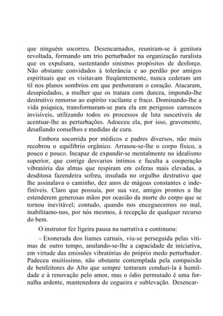 que ninguém socorreu. Desencarnados, reuniram-se à genitora
revoltada, formando um trio perturbador na organização ruralista
que os expulsara, sustentando sinistros propósitos de desforço.
Não obstante convidados à tolerância e ao perdão por amigos
espirituais que os visitavam freqüentemente, nunca cederam um
til nos planos sombrios em que penhoraram o coração. Atacaram,
desapiedados, a mulher que os tratara com dureza, impondo-lhe
destrutivo remorso ao espírito vacilante e fraco. Dominando-lhe a
vida psíquica, transformaram-se para ela em perigosos carrascos
invisíveis, utilizando todos os processos de luta suscetíveis de
acentuar-lhe as perturbações. Adoeceu ela, por isso, gravemente,
desafiando conselhos e medidas de cura.
Embora socorrida por médicos e padres diversos, não mais
recobrou o equilíbrio orgânico. Arrasou-se-lhe o corpo físico, a
pouco e pouco. Incapaz de expandir-se mentalmente no idealismo
superior, que corrige desvarios íntimos e faculta a cooperação
vibratória das almas que respiram em esferas mais elevadas, a
desditosa fazendeira sofreu, insulada no orgulho destrutivo que
lhe assinalava o caminho, dez anos de mágoas constantes e inde-
finíveis. Claro que possuía, por sua vez, amigos prontos a lhe
estenderem generosas mãos por ocasião da morte do corpo que se
tornou inevitável; contudo, quando nos enceguecemos no mal,
inabilitamo-nos, por nós mesmos, à recepção de qualquer recurso
do bem.
O instrutor fez ligeira pausa na narrativa e continuou:
– Exonerada dos liames carnais, viu-se perseguida pelas víti-
mas de outro tempo, anulando-se-lhe a capacidade de iniciativa,
em virtude das emissões vibratórias do próprio medo perturbador.
Padeceu muitíssimo, não obstante contemplada pela compaixão
de benfeitores do Alto que sempre tentaram conduzi-la à humil-
dade e à renovação pelo amor, mas o ódio permutado é uma for-
nalha ardente, mantenedora de cegueira e sublevação. Desencar-
 