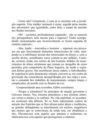 – Como não? Certamente, o caso já se encontra sob a jurisdi-
ção superior. Esta mulher retornará à carne, seguida pelas mentes
dos adversários que aguardarão, junto dela, o tempo de imersão
nos fluidos terrestres.
– Oh! – exclamei, profundamente espantado – não se separará
dos perseguidores, nem mesmo para o regresso? Tenho acompa-
nhado reencarnações que invariavelmente se fazem seguidas de
cautelas especiais...
– Sim, André – concordou o instrutor –, reparaste nos proces-
sos em que funcionaram elementos intercessores de vulto, aten-
dendo-se à nobilitante missão dos interessados no futuro e, com o
auxílio divino, semelhantes casos contam-se por milhões. Contu-
do, existem, ainda, nos setores da luta humana, milhões de renas-
cimentos de almas criminosas que tornam ao mergulho da carne
premidas pela compulsória do Plano Superior, de modo a expia-
rem delitos graves. Em ocorrências dessa ordem, a individualida-
de responsável pela desarmonia reinante converte-se em centro de
gravitação das consciências desequilibradas por sua culpa e assu-
me o comando dos trabalhos de reajustamento, sempre longos e
complicados, de acordo com os ditames da Lei.
Compreendendo meu assombro, Gúbio considerou:
– Porque a estranheza? Os princípios de atração governam o
Universo inteiro. Nos sistemas planetários e nos sistemas atômi-
cos vemos o núcleo e os satélites. Na vida espiritual, os ascenden-
tes essenciais não diferem. Se os bons representam centros de
atenção dos Espíritos que se lhes afinam pelos ideais e tendências,
os grandes delinqüentes se transformam em núcleos magnéticos
das mentes que se extraviaram da senda reta, em obediência a
eles. Elevamo-nos com aqueles que amamos e redimimos ou
rebaixamo-nos com aqueles que perseguimos e odiamos.
 