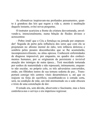 As afirmativas inspiravam-me profundos pensamentos, quan-
to à grandeza das leis que regem a vida e, atento à meditação
daquele instante, evitei novas perguntas.
O instrutor acariciou a fronte da criatura desventurada, envol-
vendo-a, intencionalmente, numa bênção de fluidos divinos e
acrescentou:
– Pobre irmã! que o Céu a fortaleça na jornada por empreen-
der! Seguida de perto pela influência dos seres que com ela se
projetaram no abismo mental do ódio, terá infância dolorosa e
sombria pelos pesares desconhecidos que se lhe acumularão,
incompreensivelmente, na alma opressa. Conhecerá enfermidades
de diagnose impossível, por enquanto, no quadro dos conheci-
mentos humanos, por se originarem da persistente e invisível
atuação dos inimigos de outra época... Terá mocidade torturada
por sonhos de maternidade e não repousará, intimamente, enquan-
to não oscular, no próprio colo, os três adversários convertidos,
então, em filhinhos tenros de sua ternura sedenta de paz... Trans-
portará consigo três centros vitais desarmônicos e, até que os
reajuste na forja do sacrifício, recambiando-os à estrada certa,
será, na condição de mãe, um ímã atormentado ou a sede obscura
e triste de uma constelação de dor.
O estudo era, sem dúvida, absorvente e fascinante, mas a hora
controlava-nos o serviço e era imperioso regressar.
 