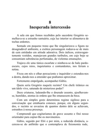 8
Inesperada intercessão
A sala em que fomos recebidos pelo sacerdote Gregório se-
melhava-se a estranho santuário, cuja luz interior se alimentava de
tochas ardentes.
Sentado em pequeno trono que lhe singularizava a figura no
desagradável ambiente, a exótica personagem rodeava-se de mais
de cem entidades em atitude adorativa. Dois áulicos, extravagan-
temente vestidos, manejavam grandes turíbulos, em cujo bojo se
consumiam substâncias perfumadas, de violentas emanações.
Trajava ele uma túnica escarlate e nimbava-se de halo pardo-
escuro, cujos raios, inquietantes e contundentes, nos feriam a
retina.
Fixou em nós o olhar percuciente e inquiridor e estendeu-nos
a destra, dando-nos a entender que podíamos aproximar.
Fortemente empolgado, acompanhei Gúbio.
Quem seria Gregório naquele recinto? Um chefe tirânico ou
um ídolo vivo, saturado de misterioso poder?
Doze criaturas, ladeando-lhe o dourado assento, ajoelhavam-
se, humildes, atentas às ordens que lhe emanassem da boca.
Com um simples gesto determinou regime sigiloso para a
conversação que entabuaria conosco, porque, em alguns segun-
dos, o recinto se esvaziou de quantos dentro dele se achavam,
estranhos à nossa presença.
Compreendi que cogitaríamos de grave assunto e fitei nosso
orientador para copiar-lhe os movimentos.
Gúbio, seguido por Elói e por mim, a reduzida distância, a-
cercou-se do anfitrião que o contemplava de fisionomia rude,
 