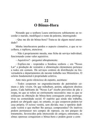 22
O Bônus-Hora
Notando que a senhora Laura entristecera subitamente ao re-
cordar o marido, modifiquei o rumo da palestra, interrogando:
– Que me diz do bônus-hora? Trata-se de algum metal amoe-
dado?
Minha interlocutora perdeu o aspecto cismativo, a que se re-
colhera, e replicou, atenciosa:
– Não é propriamente moeda, mas ficha de serviço individual,
funcionando como valor aquisitivo.
– Aquisitivo? - perguntei abruptamente.
– Explico-me - respondeu a bondosa senhora -; em "Nosso
Lar" a produção de vestuário e alimentação elementares pertence
a todos em comum. Há serviços centrais de distribuição na Go-
vernadoria e departamentos do mesmo trabalho nos Ministérios. O
celeiro fundamental é propriedade coletiva.
Ante meu gesto silencioso de espanto, acentuou:
– Todos cooperam no engrandecimento do patrimônio co-
mum e dele vivem. Os que trabalham, porém, adquirem direitos
justos. Cada habitante de "Nosso Lar" recebe provisões de pão e
roupa, no que se refere ao estritamente necessário; mas os que se
esforçam na obtenção do bônus-hora conseguem certas prerroga-
tivas na comunidade social. O espírito que ainda não trabalha,
poderá ser abrigado aqui; no entanto, os que cooperem podem ter
casa própria. O ocioso vestirá, sem dúvida; mas o operário dedi-
cado vestirá o que melhor lhe pareça; compreendeu? Os inativos
podem permanecer nos campos de repouso, ou nos parques de
tratamento, favorecidos pela intercessão de amigos; entretanto, as
almas operosas conquistam o bônus-hora e podem gozar a com-
 