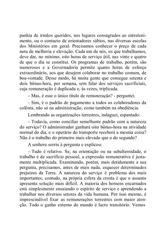 panhia de irmãos queridos, nos lugares consagrados ao entreteni-
mento, ou o contacto de orientadores sábios, nas diversas escolas
dos Ministérios em geral. Precisamos conhecer o preço de cada
nota de melhoria e elevação. Cada um de nós, os que trabalhamos,
deve dar, no mínimo, oito horas de serviço útil, nas vinte e quatro
de que o dia se constitui. Os programas de trabalho, porém, são
numerosos e a Governadoria permite quatro horas de esforço
extraordinário, aos que desejem colaborar no trabalho comum, de
boa-vontade. Desse modo, há muita gente que consegue setenta e
dois bônus-hora, por semana, sem falar dos serviços sacrificiais,
cuja remuneração é duplicada e, às vezes, triplicada.
– Mas, é esse o único título de remuneração? - perguntei.
– Sim, é o padrão de pagamento a todos os colaboradores da
colônia, não só na administração, como também na obediência.
Lembrando as organizações terrestres, indaguei, espantado:
– Todavia, como conciliar semelhante padrão com a natureza
do serviço? O administrador ganhará oito bônus-hora na atividade
normal do dia, e o operário do transporte receberá a mesma coisa?
Não é o trabalho do primeiro mais elevado que o do segundo?
A senhora sorriu à pergunta e explicou:
– Tudo é relativo. Se, na orientação ou na subalternidade, o
trabalho é de sacrifício pessoal, a expressão remunerativa é justa-
mente multiplicada. Examinando, porém, mais detidamente a sua
pergunta, precisamos, antes de mais nada, esquecer determinados
prejuízos da Terra. A natureza do serviço é problema dos mais
importantes; contudo, na própria esfera da crosta é que o assunto
apresenta solução mais difícil. A maioria dos homens encarnados
está simplesmente ensaiando o espírito de serviço e aprendendo a
trabalhar nos diversos setores da vida humana. Por isso mesmo, é
imprescindível fixar as remunerações terrestres com maior aten-
ção. Todo o ganho externo do mundo é lucro transitório. Vemos
 