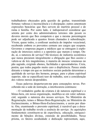 trabalhadores obcecados pela questão de ganhar, transmitindo
fortunas vultosas à inconsciência e à dissipação; outros amontoam
expressões bancárias que lhes servem de martírio pessoal e de
ruína à família. Por outro lado, é indispensável considerar que
setenta por cento dos administradores terrenos não pesam os
deveres morais que lhes competem e que a mesma porcentagem
pode ser adjudicada a quantos foram chamados à subordinação.
Vivem, quase todos, a confessar ausência do impulso vocacional,
recebendo embora os proventos comuns aos cargos que ocupam.
Governos e empresas pagam a médicos que se entregam à explo-
ração de interesses outros e a operários que matam o tempo. On-
de, aí, a natureza de serviço? Há técnicos de indústria econômica
que nunca prezaram integralmente a obrigação que lhes assiste e
valem-se de leis magnânimas, à maneira de moscas venenosas no
pão sagrado, exigindo abonos, facilidades e aposentadorias. Creia,
porém, que todos pagarão muito caro a displicência. Parece ainda
distante o tempo em que os institutos sociais poderão determinar a
qualidade de serviço dos homens, porque, para o plano espiritual
superior, não se especificará teor de trabalho, sem a consideração
dos valores morais despendidos.
Essas palavras despertavam-me para concepções novas. Per-
cebendo-me a sede de instrução, a interlocutora continuou:
– O verdadeiro ganho da criatura é de natureza espiritual e o
bônus-hora, em nossa organização, modifica-se em valor substan-
cial, segundo a natureza dos nossos serviços. No Ministério da
Regeneração, temos o Bônus-Hora-Regeneração; no Ministério do
Esclarecimento, o Bônus-Hora-Esclarecimento, e assim por dian-
te. Ora, examinando o provento espiritual, é razoável que a docu-
mentação de trabalho revele a essência do serviço. As aquisições
fundamentais constituem-se de experiência, educação, enriqueci-
mento de bênçãos divinas, extensão de possibilidades. Nesse
prisma, os fatores assiduidade e dedicação representam, aqui,
 