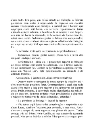 quase tudo. Em geral, em nossa cidade de transição, a maioria
prepara-se com vistas à necessidade de regresso aos círculos
carnais. Examinando esse princípio, é natural que o homem que
empregou cinco mil horas, em serviços regeneradores, tenha
efetuado esforço sublime, a benefício de si mesmo; o que despen-
deu seis mil horas de atividade, no Ministério do Esclarecimento,
estará mais sábio. Poderemos gastar os bônus-hora conquistados;
entretanto, é mais valioso ainda o registro individual da contagem
de tempo de serviço útil, que nos confere direito a preciosos títu-
los.
Semelhantes instruções interessavam-me profundamente.
– Poderemos, porém, gastar nossos bônus-hora a favor dos
amigos? - indaguei curioso.
– Perfeitamente - disse ela -; poderemos repartir as bênçãos
de nosso esforço com quem nos aprouver. Isto é direito inaliená-
vel do trabalhador fiel. Contam-se por milhares as pessoas favore-
cidas em "Nosso Lar", pela movimentação da amizade e do
estímulo fraternal.
A essa altura, a genitora de Lísias sorriu e observou:
– Quanto maior a contagem do nosso tempo de trabalho, mai-
ores intercessões podemos fazer. Compreendemos, aqui, que nada
existe sem preço e que para receber é indispensável dar alguma
coisa. Pedir, portanto, é ocorrência muito significativa na existên-
cia de cada um. Somente poderão rogar providências e dispensar
obséquio os portadores de títulos adequados, entendeu?
– E o problema da herança? - inquiri de repente.
– Não temos aqui demasiadas complicações - respondeu a se-
nhora Laura, sorrindo. Vejamos, por exemplo, o meu caso. Apro-
xima-se o tempo do meu regresso aos planos da crosta. Tenho
comigo três mil Bônus-Hora-Auxílio, no meu quadro de economia
pessoal. Não posso legá-los a minha filha que está a chegar, por-
 