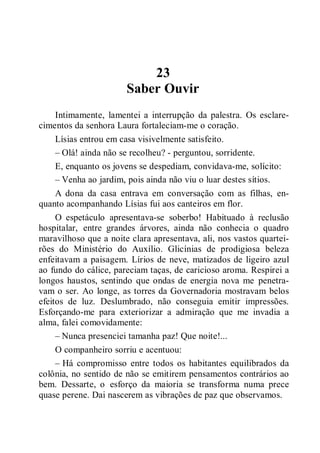 23
Saber Ouvir
Intimamente, lamentei a interrupção da palestra. Os esclare-
cimentos da senhora Laura fortaleciam-me o coração.
Lísias entrou em casa visivelmente satisfeito.
– Olá! ainda não se recolheu? - perguntou, sorridente.
E, enquanto os jovens se despediam, convidava-me, solícito:
– Venha ao jardim, pois ainda não viu o luar destes sítios.
A dona da casa entrava em conversação com as filhas, en-
quanto acompanhando Lísias fui aos canteiros em flor.
O espetáculo apresentava-se soberbo! Habituado à reclusão
hospitalar, entre grandes árvores, ainda não conhecia o quadro
maravilhoso que a noite clara apresentava, ali, nos vastos quartei-
rões do Ministério do Auxílio. Glicínias de prodigiosa beleza
enfeitavam a paisagem. Lírios de neve, matizados de ligeiro azul
ao fundo do cálice, pareciam taças, de caricioso aroma. Respirei a
longos haustos, sentindo que ondas de energia nova me penetra-
vam o ser. Ao longe, as torres da Governadoria mostravam belos
efeitos de luz. Deslumbrado, não conseguia emitir impressões.
Esforçando-me para exteriorizar a admiração que me invadia a
alma, falei comovidamente:
– Nunca presenciei tamanha paz! Que noite!...
O companheiro sorriu e acentuou:
– Há compromisso entre todos os habitantes equilibrados da
colônia, no sentido de não se emitirem pensamentos contrários ao
bem. Dessarte, o esforço da maioria se transforma numa prece
quase perene. Dai nascerem as vibrações de paz que observamos.
 