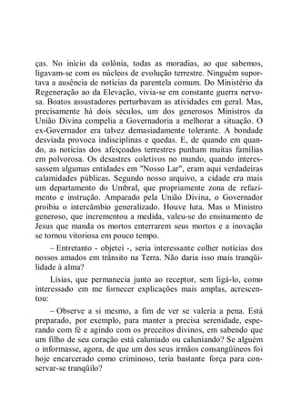 ças. No início da colônia, todas as moradias, ao que sabemos,
ligavam-se com os núcleos de evolução terrestre. Ninguém supor-
tava a ausência de notícias da parentela comum. Do Ministério da
Regeneração ao da Elevação, vivia-se em constante guerra nervo-
sa. Boatos assustadores perturbavam as atividades em geral. Mas,
precisamente há dois séculos, um dos generosos Ministros da
União Divina compelia a Governadoria a melhorar a situação. O
ex-Governador era talvez demasiadamente tolerante. A bondade
desviada provoca indisciplinas e quedas. E, de quando em quan-
do, as notícias dos afeiçoados terrestres punham muitas famílias
em polvorosa. Os desastres coletivos no mundo, quando interes-
sassem algumas entidades em "Nosso Lar", eram aqui verdadeiras
calamidades públicas. Segundo nosso arquivo, a cidade era mais
um departamento do Umbral, que propriamente zona de refazi-
mento e instrução. Amparado pela União Divina, o Governador
proibiu o intercâmbio generalizado. Houve luta. Mas o Ministro
generoso, que incrementou a medida, valeu-se do ensinamento de
Jesus que manda os mortos enterrarem seus mortos e a inovação
se tornou vitoriosa em pouco tempo.
– Entretanto - objetei -, seria interessante colher notícias dos
nossos amados em trânsito na Terra. Não daria isso mais tranqüi-
lidade à alma?
Lísias, que permanecia junto ao receptor, sem ligá-lo, como
interessado em me fornecer explicações mais amplas, acrescen-
tou:
– Observe a si mesmo, a fim de ver se valeria a pena. Está
preparado, por exemplo, para manter a precisa serenidade, espe-
rando com fé e agindo com os preceitos divinos, em sabendo que
um filho de seu coração está caluniado ou caluniando? Se alguém
o informasse, agora, de que um dos seus irmãos consangüíneos foi
hoje encarcerado como criminoso, teria bastante força para con-
servar-se tranqüilo?
 