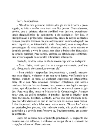 Sorri, desapontado.
– Não devemos procurar notícias dos planos inferiores - pros-
seguiu, solícito - senão para levar auxílios justos. Convenhamos,
porém, que a criatura alguma auxiliará com justiça, experimen-
tando desequilíbrios do sentimento e do raciocínio. Por isso, é
indispensável a preparação conveniente, antes de novos contactos
com os parentes terrenos. Se eles oferecessem campo adequado ao
amor espiritual, o intercâmbio seria desejável; mas esmagadora
porcentagem de encarnados não alcançou, ainda, nem mesmo o
domínio próprio e vive às tontas, nos altos e baixos das flutuações
de ordem material. Precisamos, embora as dificuldades sentimen-
tais, evitar a queda nos círculos vibratórios inferiores.
Contudo, evidenciando minha teimosia caprichosa, indaguei:
– Mas, Lísias, você que tem um amigo encarnado, qual seu
pai, não gostaria de comunicar-se com ele?
– Sem dúvida - respondeu bondosamente -, quando merece-
mos essa alegria, visitamo-lo em sua nova forma, verificando-se o
mesmo, quando se trata de qualquer expressão de intercâmbio
entre ele e nós. Não devemos esquecer, entretanto, que somos
criaturas falíveis. Necessitamos, pois, recorrer aos órgãos compe-
tentes, que determinem a oportunidade ou o merecimento exigi-
dos. Para esse fim, temos o Ministério da Comunicação. Acresce
notar que, da esfera superior, é possível descer à inferior com
mais facilidade. Existem, contudo, certas leis que mandam com-
preender devidamente os que se encontram nas zonas mais baixas.
É tão importante saber falar como saber ouvir. "Nosso Lar" vivia
em perturbações porque, não sabendo ouvir, não podia auxiliar
com êxito e a colônia transformava-se, freqüentemente, em campo
de confusão.
Calei-me vencido pelo argumento ponderoso. E, enquanto me
conservava em silêncio, o enfermeiro amigo abriu o controle de
recepção sob meus olhos curiosos.
 