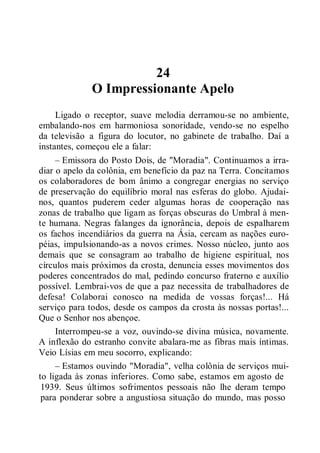 24
O Impressionante Apelo
Ligado o receptor, suave melodia derramou-se no ambiente,
embalando-nos em harmoniosa sonoridade, vendo-se no espelho
da televisão a figura do locutor, no gabinete de trabalho. Daí a
instantes, começou ele a falar:
– Emissora do Posto Dois, de "Moradia". Continuamos a irra-
diar o apelo da colônia, em benefício da paz na Terra. Concitamos
os colaboradores de bom ânimo a congregar energias no serviço
de preservação do equilíbrio moral nas esferas do globo. Ajudai-
nos, quantos puderem ceder algumas horas de cooperação nas
zonas de trabalho que ligam as forças obscuras do Umbral à men-
te humana. Negras falanges da ignorância, depois de espalharem
os fachos incendiários da guerra na Ásia, cercam as nações euro-
péias, impulsionando-as a novos crimes. Nosso núcleo, junto aos
demais que se consagram ao trabalho de higiene espiritual, nos
círculos mais próximos da crosta, denuncia esses movimentos dos
poderes concentrados do mal, pedindo concurso fraterno e auxílio
possível. Lembrai-vos de que a paz necessita de trabalhadores de
defesa! Colaborai conosco na medida de vossas forças!... Há
serviço para todos, desde os campos da crosta às nossas portas!...
Que o Senhor nos abençoe.
Interrompeu-se a voz, ouvindo-se divina música, novamente.
A inflexão do estranho convite abalara-me as fibras mais íntimas.
Veio Lísias em meu socorro, explicando:
– Estamos ouvindo "Moradia", velha colônia de serviços mui-
to ligada às zonas inferiores. Como sabe, estamos em agosto de
1939. Seus últimos sofrimentos pessoais não lhe deram tempo
para ponderar sobre a angustiosa situação do mundo, mas posso
 