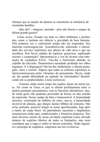 afiançar que as nações do planeta se encontram na iminência de
tremendas batalhas.
– Que diz? - indaguei, aterrado - pois não bastou o sangue da
última grande guerra?
Lísias sorriu, fixando em mim os olhos brilhantes e profun-
dos, como a lastimar em silêncio a gravidade da hora humana.
Pela primeira vez o enfermeiro amigo não me respondeu. Seu
mutismo constrangera-me. Assombrava-me, sobretudo, a imensi-
dade dos serviços espirituais nos planos de vida nova a que me
recolhera. Pois havia cidades de espíritos generosos, suplicando
socorro e cooperação? Apresentara-se a voz do locutor com ento-
nação de verdadeiro S.O.S.. Vira-lhe a fisionomia abatida, no
espelho da televisão. Demonstrava ansiedade profunda nos olhos
inquietos. E a linguagem? Ouvira-lhe nitidamente o idioma portu-
guês, claro e correto. Julgava que todas as colônias espirituais se
intercomunicassem pelas vibrações do pensamento. Havia, ainda
ali, tão grande dificuldade no capítulo do intercâmbio? Identifi-
cando-me as perplexidades, Lísias esclareceu:
– Estamos ainda muito longe das regiões ideais da mente pu-
ra. Tal como na Terra, os que se afinam perfeitamente entre si
podem permutar pensamentos, sem as barreiras idiomáticas; mas,
de modo geral, não podemos prescindir da forma, no lato sentido
da expressão. Nosso campo de lutas é imensurável. A humanidade
terrestre, constituída de milhões de seres, une-se à humanidade
invisível do planeta, que integra muitos bilhões de criaturas. Não
seria, portanto, possível atingir as zonas aperfeiçoadas, logo após
a morte do corpo físico. Os patrimônios nacionais e lingüísticos
remanescem ainda aqui, condicionados a fronteiras psíquicas. Nos
mais diversos setores de nossa atividade espiritual existe elevado
número de espíritos libertos de todas as limitações, mas insta
considerar que a regra é sofrer-se dessas restrições. Nada engana-
rá o princípio de seqüência, imperante nas leis evolutivas.
 