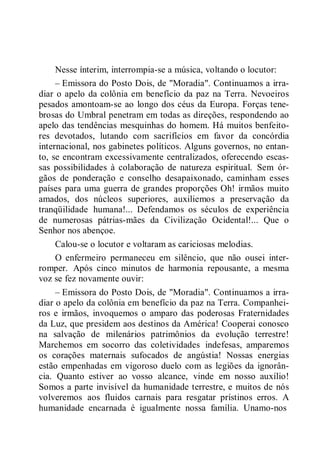Nesse ínterim, interrompia-se a música, voltando o locutor:
– Emissora do Posto Dois, de "Moradia". Continuamos a irra-
diar o apelo da colônia em benefício da paz na Terra. Nevoeiros
pesados amontoam-se ao longo dos céus da Europa. Forças tene-
brosas do Umbral penetram em todas as direções, respondendo ao
apelo das tendências mesquinhas do homem. Há muitos benfeito-
res devotados, lutando com sacrifícios em favor da concórdia
internacional, nos gabinetes políticos. Alguns governos, no entan-
to, se encontram excessivamente centralizados, oferecendo escas-
sas possibilidades à colaboração de natureza espiritual. Sem ór-
gãos de ponderação e conselho desapaixonado, caminham esses
países para uma guerra de grandes proporções Oh! irmãos muito
amados, dos núcleos superiores, auxiliemos a preservação da
tranqüilidade humana!... Defendamos os séculos de experiência
de numerosas pátrias-mães da Civilização Ocidental!... Que o
Senhor nos abençoe.
Calou-se o locutor e voltaram as cariciosas melodias.
O enfermeiro permaneceu em silêncio, que não ousei inter-
romper. Após cinco minutos de harmonia repousante, a mesma
voz se fez novamente ouvir:
– Emissora do Posto Dois, de "Moradia". Continuamos a irra-
diar o apelo da colônia em benefício da paz na Terra. Companhei-
ros e irmãos, invoquemos o amparo das poderosas Fraternidades
da Luz, que presidem aos destinos da América! Cooperai conosco
na salvação de milenários patrimônios da evolução terrestre!
Marchemos em socorro das coletividades indefesas, amparemos
os corações maternais sufocados de angústia! Nossas energias
estão empenhadas em vigoroso duelo com as legiões da ignorân-
cia. Quanto estiver ao vosso alcance, vinde em nosso auxílio!
Somos a parte invisível da humanidade terrestre, e muitos de nós
volveremos aos fluidos carnais para resgatar prístinos erros. A
humanidade encarnada é igualmente nossa família. Unamo-nos
 