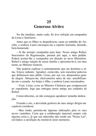 25
Generoso Alvitre
No dia imediato, muito cedo, fiz leve refeição em companhia
de Lísias e familiares.
Antes que os filhos se despedissem, rumo ao trabalho do Au-
xílio, a senhora Laura encorajou-me o espírito hesitante, dizendo,
bem-humorada:
– Já lhe arranjei companhia para hoje. Nosso amigo Rafael,
funcionário da Regeneração, passará por aqui, a meu pedido.
Poderá aceitar-lhe a companhia em direção ao novo Ministério.
Rafael é antiga relação de nossa família e apresenta-lo-á, em meu
nome, ao Ministro Genésio.
Não poderia explicar o contentamento que me dominou a al-
ma. Estava radiante. Agradeci, comovido, sem encontrar palavras
que definissem meu júbilo. Lísias, por sua vez, demonstrou gran-
de alegria. Abraçou-me efusivamente antes de sair, sensibilizan-
do-me o coração. Ao beijar o filho, a senhora Laura recomendou:
– Você, Lísias, avise ao Ministro Clarêncio que comparecerei
ao expediente, logo que entregue nosso amigo aos cuidados de
Rafael.
Comovidíssimo, eu não conseguia agradecer tamanha dedica-
ção.
Ficando a sós, a desvelada genitora do meu amigo dirigiu-me
a palavra carinhosa:
– Meu irmão, permita-me algumas indicações para os seus
novos caminhos. Creio que a colaboração maternal sempre vale
alguma coisa e, já que sua mãezinha não reside em "Nosso Lar",
reivindico a satisfação de orientá-lo neste momento.
 