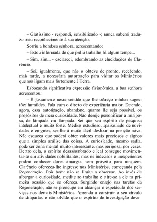 – Gratíssimo - respondi, sensibilizado -; nunca saberei tradu-
zir meu reconhecimento à sua atenção.
Sorriu a bondosa senhora, acrescentando:
– Estou informada de que pediu trabalho há algum tempo...
– Sim, sim... - esclareci, relembrando as elucidações de Cla-
rêncio.
– Sei, igualmente, que não o obteve de pronto, recebendo,
mais tarde, a necessária autorização para visitar os Ministérios
que nos ligam mais fortemente à Terra.
Esboçando significativa expressão fisionômica, a boa senhora
acrescentou:
– É justamente neste sentido que lhe ofereço minhas suges-
tões humildes. Falo com o direito de experiência maior. Detendo,
agora, essa autorização, abandone, quanto lhe seja possível, os
propósitos de mera curiosidade. Não deseje personificar a maripo-
sa, de lâmpada em lâmpada. Sei que seu espírito de pesquisa
intelectual é muito forte. Médico estudioso, apaixonado de novi-
dades e enigmas, ser-lhe-á muito fácil deslizar na posição nova.
Não esqueça que poderá obter valores mais preciosos e dignos
que a simples análise das coisas. A curiosidade, mesmo sadia,
pode ser zona mental muito interessante, mas perigosa, por vezes.
Dentro dela, o espírito desassombrado e leal consegue movimen-
tar-se em atividades nobilitantes; mas os indecisos e inexperientes
podem conhecer dores amargas, sem proveito para ninguém.
Clarêncio ofereceu-lhe ingresso nos Ministérios, começando pela
Regeneração. Pois bem: não se limite a observar. Ao invés de
albergar a curiosidade, medite no trabalho e atire-se a ele na pri-
meira ocasião que se ofereça. Surgindo ensejo nas tarefas da
Regeneração, não se preocupe em alcançar o espetáculo dos ser-
viços nos demais Ministérios. Aprenda a construir o seu círculo
de simpatias e não olvide que o espírito de investigação deve
 