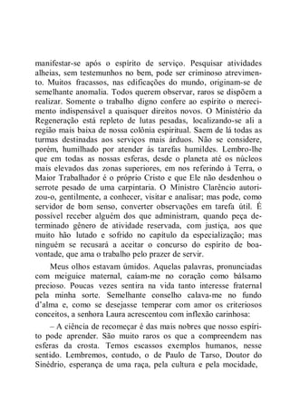 manifestar-se após o espírito de serviço. Pesquisar atividades
alheias, sem testemunhos no bem, pode ser criminoso atrevimen-
to. Muitos fracassos, nas edificações do mundo, originam-se de
semelhante anomalia. Todos querem observar, raros se dispõem a
realizar. Somente o trabalho digno confere ao espírito o mereci-
mento indispensável a quaisquer direitos novos. O Ministério da
Regeneração está repleto de lutas pesadas, localizando-se ali a
região mais baixa de nossa colônia espiritual. Saem de lá todas as
turmas destinadas aos serviços mais árduos. Não se considere,
porém, humilhado por atender às tarefas humildes. Lembro-lhe
que em todas as nossas esferas, desde o planeta até os núcleos
mais elevados das zonas superiores, em nos referindo à Terra, o
Maior Trabalhador é o próprio Cristo e que Ele não desdenhou o
serrote pesado de uma carpintaria. O Ministro Clarêncio autori-
zou-o, gentilmente, a conhecer, visitar e analisar; mas pode, como
servidor de bom senso, converter observações em tarefa útil. É
possível receber alguém dos que administram, quando peça de-
terminado gênero de atividade reservada, com justiça, aos que
muito hão lutado e sofrido no capítulo da especialização; mas
ninguém se recusará a aceitar o concurso do espírito de boa-
vontade, que ama o trabalho pelo prazer de servir.
Meus olhos estavam úmidos. Aquelas palavras, pronunciadas
com meiguice maternal, caíam-me no coração como bálsamo
precioso. Poucas vezes sentira na vida tanto interesse fraternal
pela minha sorte. Semelhante conselho calava-me no fundo
d’alma e, como se desejasse temperar com amor os criteriosos
conceitos, a senhora Laura acrescentou com inflexão carinhosa:
– A ciência de recomeçar é das mais nobres que nosso espíri-
to pode aprender. São muito raros os que a compreendem nas
esferas da crosta. Temos escassos exemplos humanos, nesse
sentido. Lembremos, contudo, o de Paulo de Tarso, Doutor do
Sinédrio, esperança de uma raça, pela cultura e pela mocidade,
 