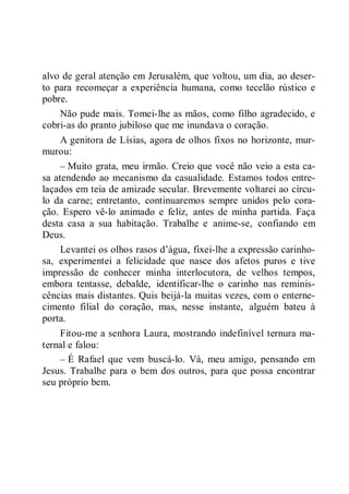 alvo de geral atenção em Jerusalém, que voltou, um dia, ao deser-
to para recomeçar a experiência humana, como tecelão rústico e
pobre.
Não pude mais. Tomei-lhe as mãos, como filho agradecido, e
cobri-as do pranto jubiloso que me inundava o coração.
A genitora de Lísias, agora de olhos fixos no horizonte, mur-
murou:
– Muito grata, meu irmão. Creio que você não veio a esta ca-
sa atendendo ao mecanismo da casualidade. Estamos todos entre-
laçados em teia de amizade secular. Brevemente voltarei ao círcu-
lo da carne; entretanto, continuaremos sempre unidos pelo cora-
ção. Espero vê-lo animado e feliz, antes de minha partida. Faça
desta casa a sua habitação. Trabalhe e anime-se, confiando em
Deus.
Levantei os olhos rasos d’água, fixei-lhe a expressão carinho-
sa, experimentei a felicidade que nasce dos afetos puros e tive
impressão de conhecer minha interlocutora, de velhos tempos,
embora tentasse, debalde, identificar-lhe o carinho nas reminis-
cências mais distantes. Quis beijá-la muitas vezes, com o enterne-
cimento filial do coração, mas, nesse instante, alguém bateu à
porta.
Fitou-me a senhora Laura, mostrando indefinível ternura ma-
ternal e falou:
– É Rafael que vem buscá-lo. Vá, meu amigo, pensando em
Jesus. Trabalhe para o bem dos outros, para que possa encontrar
seu próprio bem.
 