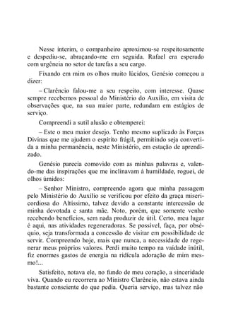 Nesse ínterim, o companheiro aproximou-se respeitosamente
e despediu-se, abraçando-me em seguida. Rafael era esperado
com urgência no setor de tarefas a seu cargo.
Fixando em mim os olhos muito lúcidos, Genésio começou a
dizer:
– Clarêncio falou-me a seu respeito, com interesse. Quase
sempre recebemos pessoal do Ministério do Auxílio, em visita de
observações que, na sua maior parte, redundam em estágios de
serviço.
Compreendi a sutil alusão e obtemperei:
– Este o meu maior desejo. Tenho mesmo suplicado às Forças
Divinas que me ajudem o espírito frágil, permitindo seja converti-
da a minha permanência, neste Ministério, em estação de aprendi-
zado.
Genésio parecia comovido com as minhas palavras e, valen-
do-me das inspirações que me inclinavam à humildade, roguei, de
olhos úmidos:
– Senhor Ministro, compreendo agora que minha passagem
pelo Ministério do Auxílio se verificou por efeito da graça miseri-
cordiosa do Altíssimo, talvez devido a constante intercessão de
minha devotada e santa mãe. Noto, porém, que somente venho
recebendo benefícios, sem nada produzir de útil. Certo, meu lugar
é aqui, nas atividades regeneradoras. Se possível, faça, por obsé-
quio, seja transformada a concessão de visitar em possibilidade de
servir. Compreendo hoje, mais que nunca, a necessidade de rege-
nerar meus próprios valores. Perdi muito tempo na vaidade inútil,
fiz enormes gastos de energia na ridícula adoração de mim mes-
mo!...
Satisfeito, notava ele, no fundo de meu coração, a sinceridade
viva. Quando eu recorrera ao Ministro Clarêncio, não estava ainda
bastante consciente do que pedia. Queria serviço, mas talvez não
 