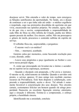 desejasse servir. Não entendia o valor do tempo, nem enxergava
as bênçãos santificantes da oportunidade. No fundo, era o desejo
de continuar a ser o que tinha sido até então - o médico orgulhoso
e respeitado, cego nas pretensões descabidas do egotismo em que
vivia, encarcerado nas opiniões próprias. No entanto, agora, dian-
te do que vira e ouvira, compreendendo a responsabilidade de
cada filho de Deus na obra infinita da Criação, punha nos lábios
quanto possuía de melhor. Era sincero, enfim. Não me preocupava
o gênero de tarefa, procurava o conteúdo sublime do espírito de
serviço.
O velhinho fitou-me, surpreendido, e perguntou:
– É mesmo você o ex-médico?
– Sim... - murmurei, acanhado.
Genésio calou por momentos, como buscando resolução para
o caso, dizendo, então:
– Louvo seus propósitos e peço igualmente ao Senhor o con-
serve nessa posição digna.
E, como que preocupado em levantar-me o ânimo e acender-
me no espírito novas esperanças, acentuou:
– Quando o discípulo está preparado, o Pai envia o instrutor.
O mesmo se dá, relativamente ao trabalho. Quando o servidor está
pronto, o serviço aparece. O meu amigo tem recebido enormes
recursos da Providência. Está bem disposto à colaboração, com-
preende a responsabilidade, aceita o dever. Tal atitude é suma-
mente favorável à concretização dos seus desejos. Nos círculos
carnais, costumamos felicitar um homem quando ele atinge pros-
peridade financeira ou excelente figuração externa; entretanto,
aqui a situação é diferente. Estima-se a compreensão, o esforço
próprio, a humildade sincera.
Identificando-me a ansiedade, concluiu:
 