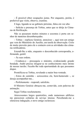 – É possível obter ocupações justas. Por enquanto, porém, é
preferível que visite, observe, examine.
E logo, ligando-se ao gabinete próximo, falou em voz alta:
– Solicito a presença de Tobias, antes que se dirija às Câma-
ras de Retificação.
Não se passaram muitos minutos e assomou à porta um se-
nhor de maneiras desembaraçadas.
– Tobias - explicou Genésio, atencioso -, aqui tem um amigo
que vem do Ministério do Auxílio, em tarefa de observação. Creio
de muito proveito para ele o contacto com as atividades das câma-
ras retificadoras.
Estendi-lhe a mão, enquanto o desconhecido correspondia, a-
firmando, gentil:
– Às suas ordens.
– Conduza-o - prosseguiu o ministro, evidenciando grande
bondade. André precisa integrar-se no conhecimento mais íntimo
de nossas tarefas. Faculte-lhe toda oportunidade de que possamos
dispor.
Prontificou-se Tobias, revelando a maior boa-vontade.
– Estou de caminho - acrescentou ele, bem-humorado -, se
deseja acompanhar-me...
– Perfeitamente - respondi, satisfeito.
O Ministro Genésio abraçou-me, comovido, com palavras de
animação.
Segui Tobias resolutamente.
Atravessamos largos quarteirões, onde numerosos edifícios
me pareceram colméias de serviço intenso. Percebendo-me a
silenciosa indagação, o novo amigo esclareceu:
 