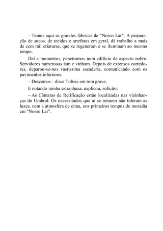– Temos aqui as grandes fábricas de "Nosso Lar". A prepara-
ção de sucos, de tecidos e artefatos em geral, dá trabalho a mais
de cem mil criaturas, que se regeneram e se iluminam ao mesmo
tempo.
Daí a momentos, penetramos num edifício de aspecto nobre.
Servidores numerosos iam e vinham. Depois de extensos corredo-
res, deparou-se-nos vastíssima escadaria, comunicando com os
pavimentos inferiores.
– Desçamos - disse Tobias em tom grave.
E notando minha estranheza, explicou, solícito:
– As Câmaras de Retificação estão localizadas nas vizinhan-
ças do Umbral. Os necessitados que aí se reúnem não toleram as
luzes, nem a atmosfera de cima, nos primeiros tempos de moradia
em "Nosso Lar".
 