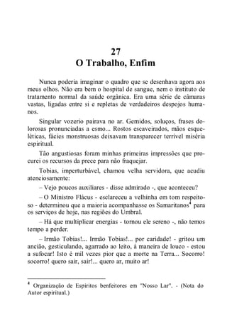 27
O Trabalho, Enfim
Nunca poderia imaginar o quadro que se desenhava agora aos
meus olhos. Não era bem o hospital de sangue, nem o instituto de
tratamento normal da saúde orgânica. Era uma série de câmaras
vastas, ligadas entre si e repletas de verdadeiros despojos huma-
nos.
Singular vozerio pairava no ar. Gemidos, soluços, frases do-
lorosas pronunciadas a esmo... Rostos escaveirados, mãos esque-
léticas, fácies monstruosas deixavam transparecer terrível miséria
espiritual.
Tão angustiosas foram minhas primeiras impressões que pro-
curei os recursos da prece para não fraquejar.
Tobias, imperturbável, chamou velha servidora, que acudiu
atenciosamente:
– Vejo poucos auxiliares - disse admirado -, que aconteceu?
– O Ministro Flácus - esclareceu a velhinha em tom respeito-
so - determinou que a maioria acompanhasse os Samaritanos4
para
os serviços de hoje, nas regiões do Umbral.
– Há que multiplicar energias - tornou ele sereno -, não temos
tempo a perder.
– Irmão Tobias!... Irmão Tobias!... por caridade! - gritou um
ancião, gesticulando, agarrado ao leito, à maneira de louco - estou
a sufocar! Isto é mil vezes pior que a morte na Terra... Socorro!
socorro! quero sair, sair!... quero ar, muito ar!
4
Organização de Espíritos benfeitores em "Nosso Lar". - (Nota do
Autor espiritual.)
 