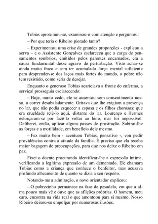 Tobias aproximou-se, examinou-o com atenção e perguntou:
– Por que teria o Ribeiro piorado tanto?
– Experimentou uma crise de grandes proporções - explicou a
serva – e o Assistente Gonçalves esclareceu que a carga de pen-
samentos sombrios, emitidos pelos parentes encarnados, era a
causa fundamental desse agravo de perturbação. Visto achar-se
ainda muito fraco e sem ter acumulado força mental suficiente
para desprender-se dos laços mais fortes do mundo, o pobre não
tem resistido, como seria de desejar.
Enquanto o generoso Tobias acariciava a fronte do enfermo, a
serviçal prosseguia esclarecendo:
– Hoje, muito cedo, ele se ausentou sem consentimento nos-
so, a correr desabaladamente. Gritava que lhe exigiam a presença
no lar, que não podia esquecer a esposa e os filhos chorosos; que
era crueldade retê-lo aqui, distante do lar. Lourenço e Hermes
esforçaram-se por fazê-lo voltar ao leito, mas foi impossível.
Deliberei, então, aplicar alguns passes de prostração. Subtrai-lhe
as forças e a motilidade, em benefício dele mesmo.
– Fez muito bem - acentuou Tobias, pensativo -, vou pedir
providências contra a atitude da família. É preciso que ela receba
maior bagagem de preocupações, para que nos deixe o Ribeiro em
paz.
Fixei o doente procurando identificar-lhe a expressão íntima,
verificando a legítima expressão de um dementado. Ele chamara
Tobias como a criança que conhece o benfeitor, mas acusava
profundo alheamento de quanto se dizia a seu respeito.
Notando-me a admiração, o novo orientador explicou:
– O pobrezinho permanece na fase de pesadelo, em que a al-
ma pouco mais vê e ouve que as aflições próprias. O homem, meu
caro, encontra na vida real o que amontoou para si mesmo. Nosso
Ribeiro deixou-se empolgar por numerosas ilusões.
 