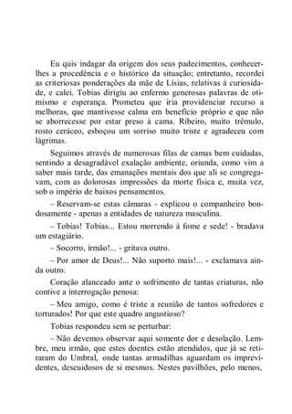 Eu quis indagar da origem dos seus padecimentos, conhecer-
lhes a procedência e o histórico da situação; entretanto, recordei
as criteriosas ponderações da mãe de Lísias, relativas à curiosida-
de, e calei. Tobias dirigiu ao enfermo generosas palavras de oti-
mismo e esperança. Prometeu que iria providenciar recurso a
melhoras, que mantivesse calma em benefício próprio e que não
se aborrecesse por estar preso à cama. Ribeiro, muito trêmulo,
rosto ceráceo, esboçou um sorriso muito triste e agradeceu com
lágrimas.
Seguimos através de numerosas filas de camas bem cuidadas,
sentindo a desagradável exalação ambiente, oriunda, como vim a
saber mais tarde, das emanações mentais dos que ali se congrega-
vam, com as dolorosas impressões da morte física e, muita vez,
sob o império de baixos pensamentos.
– Reservam-se estas câmaras - explicou o companheiro bon-
dosamente - apenas a entidades de natureza masculina.
– Tobias! Tobias... Estou morrendo à fome e sede! - bradava
um estagiário.
– Socorro, irmão!... - gritava outro.
– Por amor de Deus!... Não suporto mais!... - exclamava ain-
da outro.
Coração alanceado ante o sofrimento de tantas criaturas, não
contive a interrogação penosa:
– Meu amigo, como é triste a reunião de tantos sofredores e
torturados! Por que este quadro angustioso?
Tobias respondeu sem se perturbar:
– Não devemos observar aqui somente dor e desolação. Lem-
bre, meu irmão, que estes doentes estão atendidos, que já se reti-
raram do Umbral, onde tantas armadilhas aguardam os imprevi-
dentes, descuidosos de si mesmos. Nestes pavilhões, pelo menos,
 