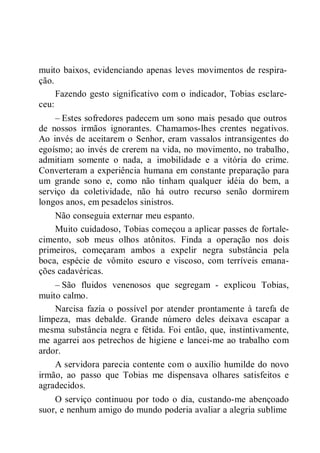 muito baixos, evidenciando apenas leves movimentos de respira-
ção.
ceu:
Fazendo gesto significativo com o indicador, Tobias esclare-
– Estes sofredores padecem um sono mais pesado que outros
de nossos irmãos ignorantes. Chamamos-lhes crentes negativos.
Ao invés de aceitarem o Senhor, eram vassalos intransigentes do
egoísmo; ao invés de crerem na vida, no movimento, no trabalho,
admitiam somente o nada, a imobilidade e a vitória do crime.
Converteram a experiência humana em constante preparação para
um grande sono e, como não tinham qualquer idéia do bem, a
serviço da coletividade, não há outro recurso senão dormirem
longos anos, em pesadelos sinistros.
Não conseguia externar meu espanto.
Muito cuidadoso, Tobias começou a aplicar passes de fortale-
cimento, sob meus olhos atônitos. Finda a operação nos dois
primeiros, começaram ambos a expelir negra substância pela
boca, espécie de vômito escuro e viscoso, com terríveis emana-
ções cadavéricas.
– São fluidos venenosos que segregam - explicou Tobias,
muito calmo.
Narcisa fazia o possível por atender prontamente à tarefa de
limpeza, mas debalde. Grande número deles deixava escapar a
mesma substância negra e fétida. Foi então, que, instintivamente,
me agarrei aos petrechos de higiene e lancei-me ao trabalho com
ardor.
A servidora parecia contente com o auxílio humilde do novo
irmão, ao passo que Tobias me dispensava olhares satisfeitos e
agradecidos.
O serviço continuou por todo o dia, custando-me abençoado
suor, e nenhum amigo do mundo poderia avaliar a alegria sublime
 