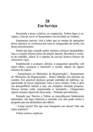 28
Em Serviço
Encerrada a prece coletiva, ao crepúsculo, Tobias ligou o re-
ceptor, a fim de ouvir os Samaritanos em atividade no Umbral.
Justamente curioso, vim a saber que as turmas de operações
dessa natureza se comunicavam com as retaguardas de tarefa, em
horas convencionais.
Sentia-me algo cansado pelos intensos esforços despendidos,
mas o coração entoava hinos de alegria interior. Recebera a ventu-
ra do trabalho, afinal. E o espírito de serviço fornece tônicos de
misterioso vigor.
Estabelecido o contacto elétrico, o pequenino aparelho, sob
meus olhos, começou a transmitir o recado, depois de alguns
minutos de espera:
– Samaritanos ao Ministério da Regeneração!... Samaritanos
ao Ministério da Regeneração!... Muito trabalho nos abismos da
sombra. Foi possível deslocar grande multidão de infelizes, se-
qüestrando às trevas espirituais vinte e nove irmãos. Vinte e dois
em desequilíbrio mental e sete em completa inanição psíquica.
Nossas turmas estão organizando o transporte... Chegaremos
alguns minutos depois da meia-noite... Pedimos providenciar...
Notando que Narcisa e Tobias se entreolhavam fundamente
admirados, tão logo silenciou a estranha voz, não pude conter a
pergunta que me desbordava dos lábios:
– Como assim? Por que esse transporte em massa? Não são
todos espíritos?
Tobias sorriu e explicou:
 
