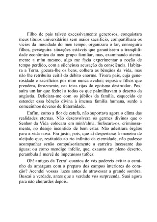 Filho de pais talvez excessivamente generosos, conquistara
meus títulos universitários sem maior sacrifício, compartilhara os
vícios da mocidade do meu tempo, organizara o lar, conseguira
filhos, perseguira situações estáveis que garantissem a tranqüili-
dade econômica do meu grupo familiar, mas, examinando atenta-
mente a mim mesmo, algo me fazia experimentar a noção de
tempo perdido, com a silenciosa acusação da consciência. Habita-
ra a Terra, gozara-lhe os bens, colhera as bênçãos da vida, mas
não lhe retribuíra ceitil do débito enorme. Tivera pais, cuja gene-
rosidade e sacrifícios por mim nunca avaliei; esposa e filhos que
prendera, ferozmente, nas teias rijas do egoísmo destruidor. Pos-
suíra um lar que fechei a todos os que palmilhavam o deserto da
angústia. Deliciara-me com os júbilos da família, esquecido de
estender essa bênção divina à imensa família humana, surdo a
comezinhos deveres de fraternidade.
Enfim, como a flor de estufa, não suportava agora o clima das
realidades eternas. Não desenvolvera os germes divinos que o
Senhor da Vida colocara em minh'alma. Sufocara-os, criminosa-
mente, no desejo incontido de bem estar. Não adestrara órgãos
para a vida nova. Era justo, pois, que aí despertasse à maneira de
aleijado que, restituído ao rio infinito da eternidade, não pudesse
acompanhar senão compulsoriamente a carreira incessante das
águas; ou como mendigo infeliz, que, exausto em pleno deserto,
perambula à mercê de impetuosos tufões.
Oh! amigos da Terra! quantos de vós podereis evitar o cami-
nho da amargura com o preparo dos campos interiores do cora-
ção? Acendei vossas luzes antes de atravessar a grande sombra.
Buscai a verdade, antes que a verdade vos surpreenda. Suai agora
para não chorardes depois.
 