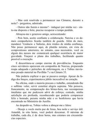 – Mas está resolvido a permanecer nas Câmaras, durante a
noite? - perguntou, admirado.
– Outros não fazem o mesmo? - indaguei por minha vez - sin-
to-me disposto e forte, preciso recuperar o tempo perdido.
Abraçou-me o generoso amigo, acrescentando:
– Pois bem, aceito confiante a colaboração. Narcisa e os de-
mais companheiros ficarão também de guarda. Além do mais,
mandarei Venâncio e Salústio, dois irmãos de minha confiança.
Não posso permanecer aqui, de plantão noturno, em vista de
compromissos anteriores; no entanto, caso necessário, você ou
algum dos nossos me comunicará qualquer ocorrência de maior
gravidade. Traçarei o plano dos trabalhos, facilitando quanto
possível a execução.
E descortinou-se campo enorme de providências. Enquanto
cinco servidores operavam em companhia de Narcisa, preparando
roupa adequada e petrechos de enfermagem, eu e Tobias movía-
mos pesado material no Pavilhão 7 e na Câmara 33.
Não poderia explicar o que se passava comigo. Apesar da fa-
diga dos braços, experimentava júbilo inexcedível no coração.
Na oficina, onde a maioria procura o trabalho, entendendo-lhe
o sublime valor, servir constitui alegria suprema. Não pensava,
francamente, na compensação dos bônus-hora, nas recompensas
imediatas que me pudessem advir do esforço; contudo, minha
satisfação era profunda, reconhecendo que poderia comparecer
feliz e honrado, perante minha mãe e os benfeitores que havia
encontrado no Ministério do Auxílio.
Ao despedir-se, Tobias voltou a abraçar-me e falou:
– Desejo a vocês muita paz de Jesus, boa noite e serviço útil.
Amanhã, às oito horas, você poderá descansar. O máximo de
trabalho, cada dia, é de doze horas, mas estamos em circunstân-
cias especiais.
 