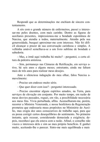 Respondi que as determinações me enchiam de sincero con-
tentamento.
A sós com o grande número de enfermeiros, passei a interes-
sar-me pelos doentes, com mais carinho. Dentre as figuras de
auxiliares presentes, impressionou-me a bondade espontânea de
Narcisa, que atendia a todos, maternalmente. Atraído pela sua
generosidade, busquei aproximar-me com interesse. Não foi difí-
cil alcançar o prazer de sua conversação carinhosa e simples. A
velhinha amável semelhava-se a um livro sublime de bondade e
sabedoria.
– Mas, a irmã aqui trabalha há muito? - perguntei, a certa al-
tura da palestra amistosa.
– Sim, permaneço nas Câmaras de Retificação, em serviço a-
tivo, há seis anos e alguns meses; entretanto, ainda me faltam
mais de três anos para realizar meus desejos.
Ante a silenciosa indagação do meu olhar, falou Narcisa a-
mavelmente:
– Preciso um endosso muito sério.
– Que quer dizer com isso? - perguntei interessado.
– Preciso encontrar alguns espíritos amados, na Terra, para
serviços de elevação em conjunto. Por muito tempo, em razão de
meus desvios passados, roguei, em vão, a possibilidade necessária
aos meus fins. Vivia perturbada, aflita. Aconselharam-me, porém,
recorrer a Ministra Veneranda, e nossa benfeitora da Regeneração
prometeu que endossaria meus propósitos no Ministério do Auxí-
lio, mas exigiu dez anos consecutivos de trabalho aqui, para que
eu possa corrigir certos desequilíbrios do sentimento. No primeiro
instante, quis recusar, considerando demasiada a exigência; de-
pois, reconheci que ela estava com a razão. Afinal, o conselho não
visava a interesses dela e sim ao meu próprio benefício. E ganhei
muito, aceitando-lhe o parecer. Sinto-me mais equilibrada e mais
 