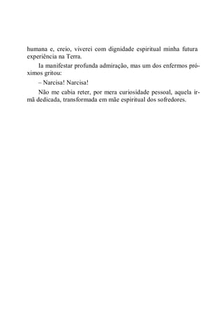 humana e, creio, viverei com dignidade espiritual minha futura
experiência na Terra.
Ia manifestar profunda admiração, mas um dos enfermos pró-
ximos gritou:
– Narcisa! Narcisa!
Não me cabia reter, por mera curiosidade pessoal, aquela ir-
mã dedicada, transformada em mãe espiritual dos sofredores.
 