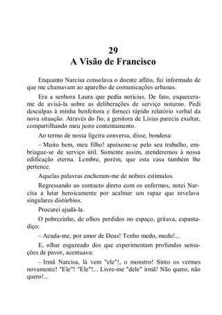29
A Visão de Francisco
Enquanto Narcisa consolava o doente aflito, fui informado de
que me chamavam ao aparelho de comunicações urbanas.
Era a senhora Laura que pedia notícias. De fato, esquecera-
me de avisá-la sobre as deliberações de serviço noturno. Pedi
desculpas à minha benfeitora e forneci rápido relatório verbal da
nova situação. Através do fio, a genitora de Lísias parecia exultar,
compartilhando meu justo contentamento.
Ao termo de nossa ligeira conversa, disse, bondosa:
– Muito bem, meu filho! apaixone-se pelo seu trabalho, em-
briague-se de serviço útil. Somente assim, atenderemos à nossa
edificação eterna. Lembre, porém, que esta casa também lhe
pertence.
Aquelas palavras encheram-me de nobres estímulos.
Regressando ao contacto direto com os enfermos, notei Nar-
cisa a lutar heroicamente por acalmar um rapaz que revelava
singulares distúrbios.
Procurei ajudá-la.
O pobrezinho, de olhos perdidos no espaço, gritava, espanta-
diço:
– Acuda-me, por amor de Deus! Tenho medo, medo!...
E, olhar esgazeado dos que experimentam profundas sensa-
ções de pavor, acentuava:
– Irmã Narcisa, lá vem "ele"!, o monstro! Sinto os vermes
novamente! "Ele"! "Ele"!... Livre-me "dele" irmã! Não quero, não
quero!...
 