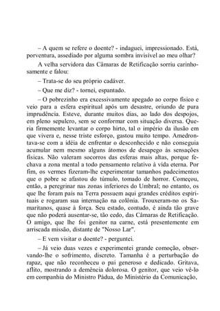 – A quem se refere o doente? - indaguei, impressionado. Está,
porventura, assediado por alguma sombra invisível ao meu olhar?
A velha servidora das Câmaras de Retificação sorriu carinho-
samente e falou:
– Trata-se do seu próprio cadáver.
– Que me diz? - tornei, espantado.
– O pobrezinho era excessivamente apegado ao corpo físico e
veio para a esfera espiritual após um desastre, oriundo de pura
imprudência. Esteve, durante muitos dias, ao lado dos despojos,
em pleno sepulcro, sem se conformar com situação diversa. Que-
ria firmemente levantar o corpo hirto, tal o império da ilusão em
que vivera e, nesse triste esforço, gastou muito tempo. Amedron-
tava-se com a idéia de enfrentar o desconhecido e não conseguia
acumular nem mesmo alguns átomos de desapego às sensações
físicas. Não valeram socorros das esferas mais altas, porque fe-
chava a zona mental a todo pensamento relativo à vida eterna. Por
fim, os vermes fizeram-lhe experimentar tamanhos padecimentos
que o pobre se afastou do túmulo, tomado de horror. Começou,
então, a peregrinar nas zonas inferiores do Umbral; no entanto, os
que lhe foram pais na Terra possuem aqui grandes créditos espiri-
tuais e rogaram sua internação na colônia. Trouxeram-no os Sa-
maritanos, quase à força. Seu estado, contudo, é ainda tão grave
que não poderá ausentar-se, tão cedo, das Câmaras de Retificação.
O amigo, que lhe foi genitor na carne, está presentemente em
arriscada missão, distante de "Nosso Lar".
– E vem visitar o doente? - perguntei.
– Já veio duas vezes e experimentei grande comoção, obser-
vando-lhe o sofrimento, discreto. Tamanha é a perturbação do
rapaz, que não reconheceu o pai generoso e dedicado. Gritava,
aflito, mostrando a demência dolorosa. O genitor, que veio vê-lo
em companhia do Ministro Pádua, do Ministério da Comunicação,
 