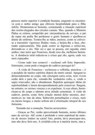 pareceu muito superior à condição humana, enquanto se encontra-
va com o nobre amigo que obtivera hospitalidade para o filho
infeliz. Demoraram-se bastante, comentando a situação espiritual
dos recém-chegados dos círculos carnais. Mas, quando o Ministro
Pádua se retirou, compelido por circunstâncias de serviço, o pai
do rapaz me pediu lhe perdoasse o gesto humano e ajoelhou-se
diante do enfermo. Tomou-lhe as mãos, ansioso, como se estives-
se a transmitir vigorosos fluidos vitais, e beijou-lhe a face, cho-
rando copiosamente. Não pude conter as lágrimas e retirei-me,
deixando-os a sós. Não sei o que se passou, em seguida, entre
ambos; mas notei que Francisco, desde esse dia, melhorou bastan-
te. A demência total reduziu-se a crises que são, agora, cada vez
mais espaçadas.
– Como tudo isso comove! - exclamei sob forte impressão.
Entretanto, como pode a imagem do cadáver persegui-lo?
– A visão de Francisco - esclareceu a velhinha, atenciosa -, é
o pesadelo de muitos espíritos depois da morte carnal. Apegam-se
demasiadamente ao corpo, não enxergam outra coisa, nem vivem
senão dele e para ele, votando-lhe verdadeiro culto, e, vindo o
sopro renovador, não o abandonam. Repelem quaisquer idéias de
espiritualidade e lutam desesperadamente pelo conservar. Surgem,
no entanto, os vermes vorazes e os expulsam. A essa altura, horro-
rizam-se do corpo e adotam nova atitude extremista. A visão do
cadáver, porém, como forte criação mental deles mesmos, ator-
menta-os no imo da alma. Sobrevêm perturbações e crises, mais
ou menos longas, e muito sofrem até à eliminação integral do seu
fantasma.
Notando-me a comoção, Narcisa acrescentou:
– Graças ao Pai, venho aproveitando bastante, nestes últimos
anos de serviço. Ah! como é profundo o sono espiritual da maio-
ria de nossos irmãos na carne! Isto, porém, deve preocupar-nos,
mas não deve ferir-nos. A crisálida cola-se à matéria inerte, mas a
 