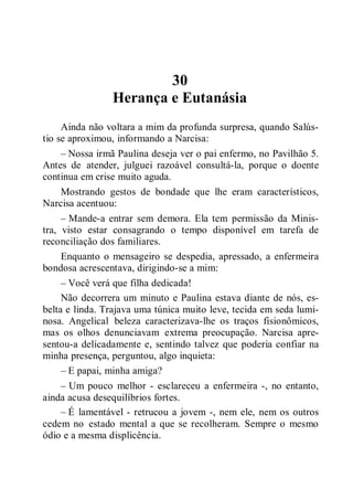 30
Herança e Eutanásia
Ainda não voltara a mim da profunda surpresa, quando Salús-
tio se aproximou, informando a Narcisa:
– Nossa irmã Paulina deseja ver o pai enfermo, no Pavilhão 5.
Antes de atender, julguei razoável consultá-la, porque o doente
continua em crise muito aguda.
Mostrando gestos de bondade que lhe eram característicos,
Narcisa acentuou:
– Mande-a entrar sem demora. Ela tem permissão da Minis-
tra, visto estar consagrando o tempo disponível em tarefa de
reconciliação dos familiares.
Enquanto o mensageiro se despedia, apressado, a enfermeira
bondosa acrescentava, dirigindo-se a mim:
– Você verá que filha dedicada!
Não decorrera um minuto e Paulina estava diante de nós, es-
belta e linda. Trajava uma túnica muito leve, tecida em seda lumi-
nosa. Angelical beleza caracterizava-lhe os traços fisionômicos,
mas os olhos denunciavam extrema preocupação. Narcisa apre-
sentou-a delicadamente e, sentindo talvez que poderia confiar na
minha presença, perguntou, algo inquieta:
– E papai, minha amiga?
– Um pouco melhor - esclareceu a enfermeira -, no entanto,
ainda acusa desequilíbrios fortes.
– É lamentável - retrucou a jovem -, nem ele, nem os outros
cedem no estado mental a que se recolheram. Sempre o mesmo
ódio e a mesma displicência.
 