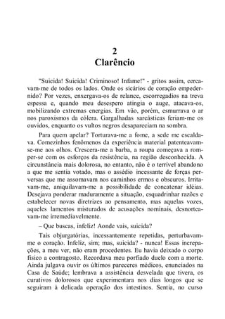 2
Clarêncio
"Suicida! Suicida! Criminoso! Infame!" - gritos assim, cerca-
vam-me de todos os lados. Onde os sicários de coração empeder-
nido? Por vezes, enxergava-os de relance, escorregadios na treva
espessa e, quando meu desespero atingia o auge, atacava-os,
mobilizando extremas energias. Em vão, porém, esmurrava o ar
nos paroxismos da cólera. Gargalhadas sarcásticas feriam-me os
ouvidos, enquanto os vultos negros desapareciam na sombra.
Para quem apelar? Torturava-me a fome, a sede me escalda-
va. Comezinhos fenômenos da experiência material patenteavam-
se-me aos olhos. Crescera-me a barba, a roupa começava a rom-
per-se com os esforços da resistência, na região desconhecida. A
circunstância mais dolorosa, no entanto, não é o terrível abandono
a que me sentia votado, mas o assédio incessante de forças per-
versas que me assomavam nos caminhos ermos e obscuros. Irrita-
vam-me, aniquilavam-me a possibilidade de concatenar idéias.
Desejava ponderar maduramente a situação, esquadrinhar razões e
estabelecer novas diretrizes ao pensamento, mas aquelas vozes,
aqueles lamentos misturados de acusações nominais, desnortea-
vam-me irremediavelmente.
– Que buscas, infeliz! Aonde vais, suicida?
Tais objurgatórias, incessantemente repetidas, perturbavam-
me o coração. Infeliz, sim; mas, suicida? - nunca! Essas increpa-
ções, a meu ver, não eram procedentes. Eu havia deixado o corpo
físico a contragosto. Recordava meu porfiado duelo com a morte.
Ainda julgava ouvir os últimos pareceres médicos, enunciados na
Casa de Saúde; lembrava a assistência desvelada que tivera, os
curativos dolorosos que experimentara nos dias longos que se
seguiram à delicada operação dos intestinos. Sentia, no curso
 