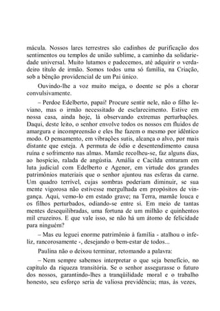 mácula. Nossos lares terrestres são cadinhos de purificação dos
sentimentos ou templos de união sublime, a caminho da solidarie-
dade universal. Muito lutamos e padecemos, até adquirir o verda-
deiro título de irmão. Somos todos uma só família, na Criação,
sob a bênção providencial de um Pai único.
Ouvindo-lhe a voz muito meiga, o doente se pôs a chorar
convulsivamente.
– Perdoe Edelberto, papai! Procure sentir nele, não o filho le-
viano, mas o irmão necessitado de esclarecimento. Estive em
nossa casa, ainda hoje, lá observando extremas perturbações.
Daqui, deste leito, o senhor envolve todos os nossos em fluidos de
amargura e incompreensão e eles lhe fazem o mesmo por idêntico
modo. O pensamento, em vibrações sutis, alcança o alvo, por mais
distante que esteja. A permuta de ódio e desentendimento causa
ruína e sofrimento nas almas. Mamãe recolheu-se, faz alguns dias,
ao hospício, ralada de angústia. Amália e Cacilda entraram em
luta judicial com Edelberto e Agenor, em virtude dos grandes
patrimônios materiais que o senhor ajuntou nas esferas da carne.
Um quadro terrível, cujas sombras poderiam diminuir, se sua
mente vigorosa não estivesse mergulhada em propósitos de vin-
gança. Aqui, vemo-lo em estado grave; na Terra, mamãe louca e
os filhos perturbados, odiando-se entre si. Em meio de tantas
mentes desequilibradas, uma fortuna de um milhão e quinhentos
mil cruzeiros. E que vale isso, se não há um átomo de felicidade
para ninguém?
– Mas eu leguei enorme patrimônio à família - atalhou o infe-
liz, rancorosamente -, desejando o bem-estar de todos...
Paulina não o deixou terminar, retomando a palavra:
– Nem sempre sabemos interpretar o que seja benefício, no
capítulo da riqueza transitória. Se o senhor assegurasse o futuro
dos nossos, garantindo-lhes a tranqüilidade moral e o trabalho
honesto, seu esforço seria de valiosa previdência; mas, às vezes,
 