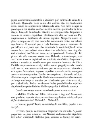 papai, costumamos amealhar o dinheiro por espírito de vaidade e
ambição. Querendo viver acima dos outros, não nos lembramos
disso, senão nas expressões externas da vida. São raros os que se
preocupam em ajuntar conhecimentos nobres, qualidades de tole-
rância, luzes de humildade, bênçãos de compreensão. Impomos a
outrem os nossos caprichos, afastamo-nos dos serviços do Pai,
esquecemos a lapidação do nosso espírito. Ninguém nasce no
planeta simplesmente para acumular moedas nos cofres ou valores
nos bancos. É natural que a vida humana peça o concurso da
previdência e é justo que não prescinda da contribuição de mor-
domos fiéis, que saibam administrar com sabedoria; mas ninguém
será mordomo do Pai com avareza e propósitos de dominação. Tal
gênero de vida arruinou nossa casa. Debalde, noutro tempo, bus-
quei levar socorro espiritual ao ambiente doméstico. Enquanto o
senhor e mamãe se sacrificavam por aumentar haveres, Amália e
Cacilda esqueceram o serviço útil e, como preguiçosas da banali-
dade social, encontraram ociosos que as desposaram, visando a
vantagens financeiras. Agenor repudiou o estudo sério, entregan-
do-se a más companhias. Edelberto conquistou o título de médico,
alheando-se por completo da Medicina e exercendo-a tão-somente
de longe em longe à maneira do trabalhador que visita o serviço
por curiosidade. Todos arruinaram belas possibilidades espiritu-
ais, distraídos pelo dinheiro fácil e apegados à idéia de herança.
O enfermo tomou uma expressão de pavor e acrescentou:
– Maldito Edelberto! Filho criminoso e ingrato! Matou-me
sem piedade, quando ainda necessitava regularizar minhas dispo-
sições testamentárias! Malvado!... Malvado!...
– Cale-se, papai! Tenha compaixão de seu filho, perdoe e es-
queça!...
O velho, porém, continuou a praguejar em voz alta. A jovem
preparava- se para discutir, mas Narcisa endereçou-lhe significa-
tivo olhar, chamando Salústio para socorrer o doente em crise.
 