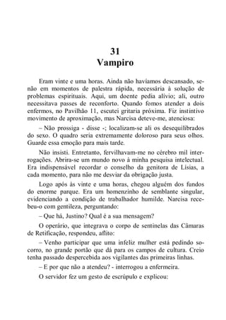 31
Vampiro
Eram vinte e uma horas. Ainda não havíamos descansado, se-
não em momentos de palestra rápida, necessária à solução de
problemas espirituais. Aqui, um doente pedia alívio; ali, outro
necessitava passes de reconforto. Quando fomos atender a dois
enfermos, no Pavilhão 11, escutei gritaria próxima. Fiz instintivo
movimento de aproximação, mas Narcisa deteve-me, atenciosa:
– Não prossiga - disse -; localizam-se ali os desequilibrados
do sexo. O quadro seria extremamente doloroso para seus olhos.
Guarde essa emoção para mais tarde.
Não insisti. Entretanto, fervilhavam-me no cérebro mil inter-
rogações. Abrira-se um mundo novo à minha pesquisa intelectual.
Era indispensável recordar o conselho da genitora de Lísias, a
cada momento, para não me desviar da obrigação justa.
Logo após às vinte e uma horas, chegou alguém dos fundos
do enorme parque. Era um homenzinho de semblante singular,
evidenciando a condição de trabalhador humilde. Narcisa rece-
beu-o com gentileza, perguntando:
– Que há, Justino? Qual é a sua mensagem?
O operário, que integrava o corpo de sentinelas das Câmaras
de Retificação, respondeu, aflito:
– Venho participar que uma infeliz mulher está pedindo so-
corro, no grande portão que dá para os campos de cultura. Creio
tenha passado despercebida aos vigilantes das primeiras linhas.
– E por que não a atendeu? - interrogou a enfermeira.
O servidor fez um gesto de escrúpulo e explicou:
 