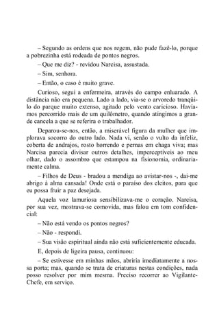 – Segundo as ordens que nos regem, não pude fazê-lo, porque
a pobrezinha está rodeada de pontos negros.
– Que me diz? - revidou Narcisa, assustada.
– Sim, senhora.
– Então, o caso é muito grave.
Curioso, segui a enfermeira, através do campo enluarado. A
distância não era pequena. Lado a lado, via-se o arvoredo tranqüi-
lo do parque muito extenso, agitado pelo vento caricioso. Havía-
mos percorrido mais de um quilômetro, quando atingimos a gran-
de cancela a que se referira o trabalhador.
Deparou-se-nos, então, a miserável figura da mulher que im-
plorava socorro do outro lado. Nada vi, senão o vulto da infeliz,
coberta de andrajos, rosto horrendo e pernas em chaga viva; mas
Narcisa parecia divisar outros detalhes, imperceptíveis ao meu
olhar, dado o assombro que estampou na fisionomia, ordinaria-
mente calma.
– Filhos de Deus - bradou a mendiga ao avistar-nos -, dai-me
abrigo à alma cansada! Onde está o paraíso dos eleitos, para que
eu possa fruir a paz desejada.
Aquela voz lamuriosa sensibilizava-me o coração. Narcisa,
por sua vez, mostrava-se comovida, mas falou em tom confiden-
cial:
– Não está vendo os pontos negros?
– Não - respondi.
– Sua visão espiritual ainda não está suficientemente educada.
E, depois de ligeira pausa, continuou:
– Se estivesse em minhas mãos, abriria imediatamente a nos-
sa porta; mas, quando se trata de criaturas nestas condições, nada
posso resolver por mim mesma. Preciso recorrer ao Vigilante-
Chefe, em serviço.
 