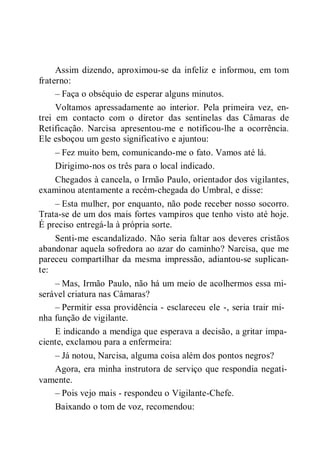 Assim dizendo, aproximou-se da infeliz e informou, em tom
fraterno:
– Faça o obséquio de esperar alguns minutos.
Voltamos apressadamente ao interior. Pela primeira vez, en-
trei em contacto com o diretor das sentinelas das Câmaras de
Retificação. Narcisa apresentou-me e notificou-lhe a ocorrência.
Ele esboçou um gesto significativo e ajuntou:
– Fez muito bem, comunicando-me o fato. Vamos até lá.
Dirigimo-nos os três para o local indicado.
Chegados à cancela, o Irmão Paulo, orientador dos vigilantes,
examinou atentamente a recém-chegada do Umbral, e disse:
– Esta mulher, por enquanto, não pode receber nosso socorro.
Trata-se de um dos mais fortes vampiros que tenho visto até hoje.
É preciso entregá-la à própria sorte.
Senti-me escandalizado. Não seria faltar aos deveres cristãos
abandonar aquela sofredora ao azar do caminho? Narcisa, que me
pareceu compartilhar da mesma impressão, adiantou-se suplican-
te:
– Mas, Irmão Paulo, não há um meio de acolhermos essa mi-
serável criatura nas Câmaras?
– Permitir essa providência - esclareceu ele -, seria trair mi-
nha função de vigilante.
E indicando a mendiga que esperava a decisão, a gritar impa-
ciente, exclamou para a enfermeira:
– Já notou, Narcisa, alguma coisa além dos pontos negros?
Agora, era minha instrutora de serviço que respondia negati-
vamente.
– Pois vejo mais - respondeu o Vigilante-Chefe.
Baixando o tom de voz, recomendou:
 