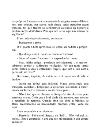 das próprias fraquezas e a boa-vontade de resgatar nossos débitos;
mas esta criatura, por agora, nada deseja senão perturbar quem
trabalha. Os que trazem os sentimentos calejados na hipocrisia
emitem forças destrutivas. Para que nos serve aqui um serviço de
vigilância?
E, sorrindo expressivamente, exclamou:
– Busquemos a prova.
O Vigilante-Chefe aproximou-se, então, da pedinte e pergun-
tou:
– Que deseja a irmã, do nosso concurso fraterno?
– Socorro! socorro! socorro!... - respondeu lacrimosa.
– Mas, minha amiga - ponderou acertadamente -, é preciso
sabermos aceitar o sofrimento retificador. Por que razão tantas
vezes cortou a vida a entezinhos frágeis, que iam à luta com a
permissão de Deus?
Ouvindo-o, inquieta, ela exibiu terrível carantonha de ódio e
bradou:
– Quem me atribui essa infâmia? Minha consciência está
tranqüila, canalha!... Empreguei a existência auxiliando a mater-
nidade na Terra. Fui caridosa e crente, boa e pura...
– Não é isso que se observa na fotografia viva dos seus pen-
samentos e atos. Creio que a irmã ainda não recebeu, nem mesmo
o benefício do remorso. Quando abrir sua alma às bênçãos de
Deus, reconhecendo as necessidades próprias, então, volte até
aqui.
Irada, respondeu a interlocutora:
– Demônio! Feiticeiro! Sequaz de Satã!... Não voltarei ja-
mais!... Estou esperando o céu que me prometeram e que espero
encontrar.
 