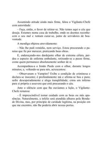 Assumindo atitude ainda mais firme, falou o Vigilante-Chefe
com autoridade:
– Faça, então, o favor de retirar-se. Não temos aqui o céu que
deseja. Estamos numa casa de trabalho, onde os doentes reconhe-
cem o seu mal e tentam curar-se, junto de servidores de boa-
vontade.
A mendiga objetou atrevidamente:
– Não lhe pedi remédio, nem serviço. Estou procurando o pa-
raíso que fiz por merecer, praticando boas obras.
E, endereçando-nos dardejante olhar de extrema cólera, per-
deu o aspecto de enferma ambulante, retirando-se a passo firme,
como quem permanece absolutamente senhor de si.
Acompanhou-a o Irmão Paulo com o olhar, durante longos
minutos, e, voltando-se para nós, acrescentou:
– Observaram o Vampiro? Exibe a condição de criminosa e
declara-se inocente; é profundamente má e afirma-se boa e pura;
sofre desesperadamente e alega tranqüilidade; criou um inferno
para si própria e assevera que está procurando o céu.
Ante o silêncio com que lhe ouvíamos a lição, o Vigilante-
Chefe rematou:
– É imprescindível tomar cuidado com as boas ou más apa-
rências. Naturalmente, a infeliz será atendida alhures pela Bonda-
de Divina, mas, por princípio de caridade legítima, na posição em
que me encontro, não lhe poderia abrir nossas portas.
 