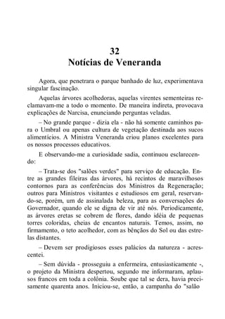 32
Notícias de Veneranda
Agora, que penetrara o parque banhado de luz, experimentava
singular fascinação.
Aquelas árvores acolhedoras, aquelas virentes sementeiras re-
clamavam-me a todo o momento. De maneira indireta, provocava
explicações de Narcisa, enunciando perguntas veladas.
– No grande parque - dizia ela - não há somente caminhos pa-
ra o Umbral ou apenas cultura de vegetação destinada aos sucos
alimentícios. A Ministra Veneranda criou planos excelentes para
os nossos processos educativos.
E observando-me a curiosidade sadia, continuou esclarecen-
do:
– Trata-se dos "salões verdes" para serviço de educação. En-
tre as grandes fileiras das árvores, há recintos de maravilhosos
contornos para as conferências dos Ministros da Regeneração;
outros para Ministros visitantes e estudiosos em geral, reservan-
do-se, porém, um de assinalada beleza, para as conversações do
Governador, quando ele se digna de vir até nós. Periodicamente,
as árvores eretas se cobrem de flores, dando idéia de pequenas
torres coloridas, cheias de encantos naturais. Temos, assim, no
firmamento, o teto acolhedor, com as bênçãos do Sol ou das estre-
las distantes.
– Devem ser prodigiosos esses palácios da natureza - acres-
centei.
– Sem dúvida - prosseguiu a enfermeira, entusiasticamente -,
o projeto da Ministra despertou, segundo me informaram, aplau-
sos francos em toda a colônia. Soube que tal se dera, havia preci-
samente quarenta anos. Iniciou-se, então, a campanha do "salão
 