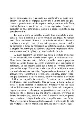 dessas reminiscências, o contacto do termômetro, o pique desa-
gradável da agulha de injeções e, por fim, a última cena que pre-
cedera o grande sono: minha esposa ainda jovem e os três filhos
contemplando-me, no terror da eterna separação. Depois... o
despertar na paisagem úmida e escura e a grande caminhada que
parecia sem-fim.
Por que a pecha de suicídio, quando fora compelido a aban-
donar a casa, a família e o doce convívio dos meus? O homem
mais forte conhecerá limites à resistência emocional. Firme e
resoluto a princípio, comecei por entregar-me a longos períodos
de desânimo e, longe de prosseguir na fortaleza moral, por ignorar
o próprio fim, senti que as lágrimas longamente represadas visita-
vam-me com mais freqüência, extravasando do coração.
A quem recorrer? Por maior que fosse a cultura intelectual
trazida do mundo, não poderia alterar, agora, a realidade da vida.
Meus conhecimentos, ante o infinito, semelhavam-se a pequenas
bolhas de sabão levadas ao vento impetuoso que transforma as
paisagens. Eu era alguma coisa que o tufão da verdade carreava
para muito longe. Entretanto, a situação não modificava a outra
realidade do meu ser essencial. Perguntando a mim mesmo se não
enlouquecera, encontrava a consciência vigilante, esclarecendo-
me que continuava a ser eu mesmo, com o sentimento e a cultura
colhidos na experiência material. Persistiam as necessidades
fisiológicas, sem modificação. Castigava-me a fome todas as
fibras e, nada obstante, o abatimento progressivo não me fazia
cair definitivamente em absoluta exaustão. De quando em quando,
deparavam-se-me verduras que me pareciam agrestes, em torno de
humildes filetes d'água a que me atirava sequioso. Devorava as
folhas desconhecidas, colava os lábios à nascente turva, enquanto
mo permitiam as forças irresistíveis, a impelirem-me para frente.
Muita vez suguei a lama da estrada, recordei o antigo pão de cada
dia, vertendo copioso pranto. Não raro, era imprescindível ocul-
 